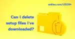 Can I Delete Setup Files I’ve Downloaded?