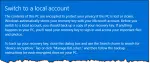 Switch to a local account The contents of this PC are encrypted to protect your privacy if this PC is lost or stolen. Windows automatically stores your recovery key with your Microsoft account. Before you switch to a local account, you should back up a copy of your recovery key. If anything happens to your PCI you'll need your recovery key to sign in and access your important files and photos. To back up your recovery key, close this dialog box and use the Search charm to search for "device encryption." Tap or click "Manage BitLocker' and then follow the backup instructions for each encrypted drive on your PC.