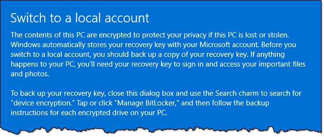 Switch to a local account The contents of this PC are encrypted to protect your privacy if this PC is lost or stolen. Windows automatically stores your recovery key with your Microsoft account. Before you switch to a local account, you should back up a copy of your recovery key. If anything happens to your PCI you'll need your recovery key to sign in and access your important files and photos. To back up your recovery key, close this dialog box and use the Search charm to search for "device encryption." Tap or click "Manage BitLocker' and then follow the backup instructions for each encrypted drive on your PC.