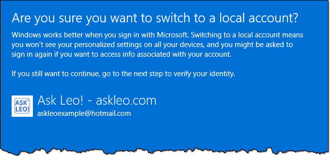 Are you sure you want to switch to a local account?Windows works better when you sign in with Microsoft. Switching to a local account means you won't see your personalized settings on all your devices, and you might be asked to sign in again if you want to access info associated with your account If you still want to continue, go to the next step to verify your identity.