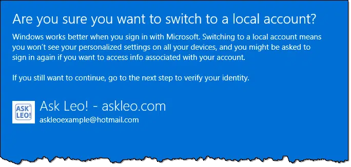 Are you sure you want to switch to a local account?Windows works better when you sign in with Microsoft. Switching to a local account means you won't see your personalized settings on all your devices, and you might be asked to sign in again if you want to access info associated with your account If you still want to continue, go to the next step to verify your identity.