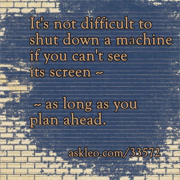 It's not difficult to shut down a machine if you can't see it's screen - as long as you plan ahead.
