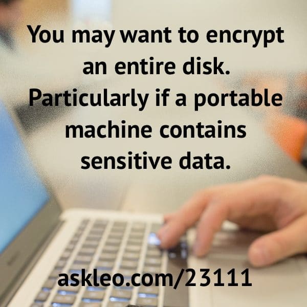 You may want to encrypt an entire disk. Particularly if a portable machine contains sensitive data.