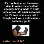 It's frightening, on the server side, to watch the constant attempts being made to brute force a way into email accounts. So it's safe to assume that if Google sent you a notification... someone got in!