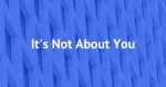 It's Not About You