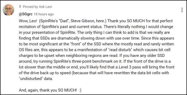 Wow, Leo!  (SpinRite's “Dad”, Steve Gibson, here.) Thank you SO MUCH for that perfect recitation of SpinRite's past and current status. There's literally nothing I would change in your presentation of SpinRite. The only thing I can think to add is that we really are finding that SSDs are dramatically slowing down with use over time. Since this appears to be most significant at the "front" of the SSD where the mostly read and rarely written OS files are, this appears to be a manifestation of "read disturb" which causes bit cell charges to be upset when neighboring regions are read. If you have any older SSD around, try running SpinRite's three-point benchmark on it. If the front of the drive is a lot slower than the middle or end, you'll likely find that a Level 3 pass will bring the front of the drive back up to speed (because that will have rewritten the data bit cells with "undisturbed" data.