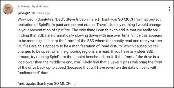 Wow, Leo! (SpinRite's “Dad”, Steve Gibson, here.) Thank you SO MUCH for that perfect recitation of SpinRite's past and current status. There's literally nothing I would change in your presentation of SpinRite. The only thing I can think to add is that we really are finding that SSDs are dramatically slowing down with use over time. Since this appears to be most significant at the "front" of the SSD where the mostly read and rarely written OS files are, this appears to be a manifestation of "read disturb" which causes bit cell charges to be upset when neighboring regions are read. If you have any older SSD around, try running SpinRite's three-point benchmark on it. If the front of the drive is a lot slower than the middle or end, you'll likely find that a Level 3 pass will bring the front of the drive back up to speed (because that will have rewritten the data bit cells with "undisturbed" data.