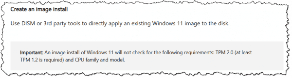 Create an image install:Use DISM or 3rd party tools to directly apply an existing Windows 11 image to the disk. Important: An image install of Windows 11 will not check for the following requirements: TPM 2.0 (at least TPM 1.2 is required) and CPU family and model.