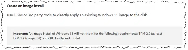 Create an image install:Use DISM or 3rd party tools to directly apply an existing Windows 11 image to the disk. Important: An image install of Windows 11 will not check for the following requirements: TPM 2.0 (at least TPM 1.2 is required) and CPU family and model.
